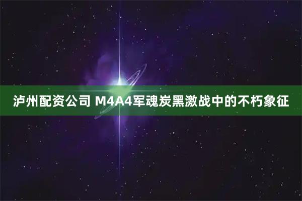 泸州配资公司 M4A4军魂炭黑激战中的不朽象征