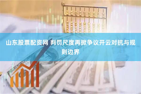 山东股票配资网 判罚尺度再掀争议开云对抗与规则边界