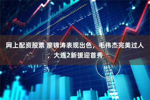 网上配资股票 廖锦涛表现出色，毛伟杰完美过人，大连2新援迎首秀