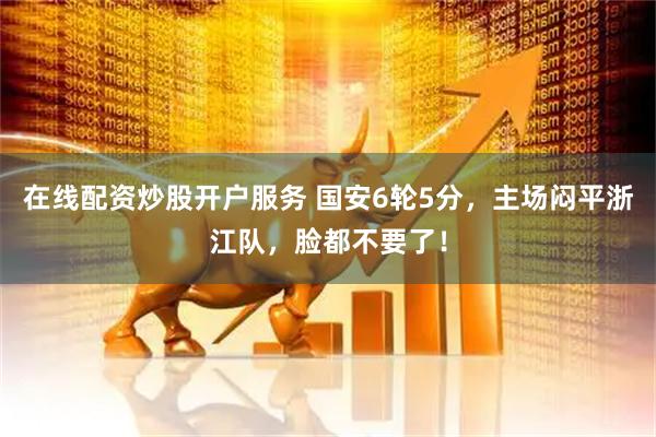 在线配资炒股开户服务 国安6轮5分，主场闷平浙江队，脸都不要了！