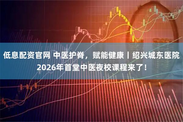 低息配资官网 中医护脊，赋能健康丨绍兴城东医院2026年首堂中医夜校课程来了！