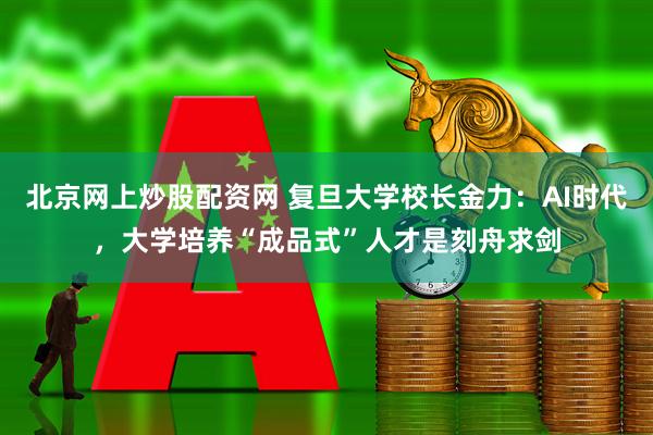 北京网上炒股配资网 复旦大学校长金力：AI时代，大学培养“成品式”人才是刻舟求剑