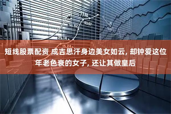 短线股票配资 成吉思汗身边美女如云, 却钟爱这位年老色衰的女子, 还让其做皇后