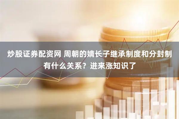 炒股证券配资网 周朝的嫡长子继承制度和分封制有什么关系？进来涨知识了