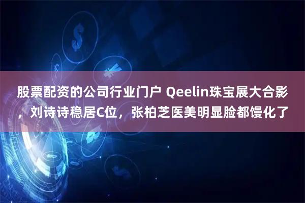股票配资的公司行业门户 Qeelin珠宝展大合影，刘诗诗稳居C位，张柏芝医美明显脸都馒化了
