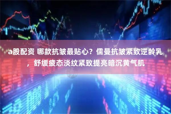 a股配资 哪款抗皱最贴心？儒曼抗皱紧致逆龄乳，舒缓疲态淡纹紧致提亮暗沉黄气肌