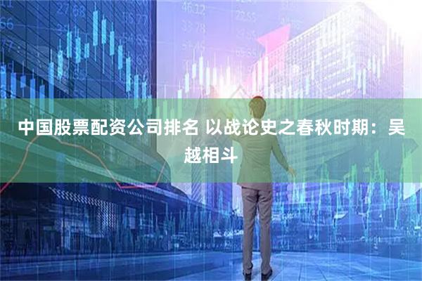 中国股票配资公司排名 以战论史之春秋时期：吴越相斗
