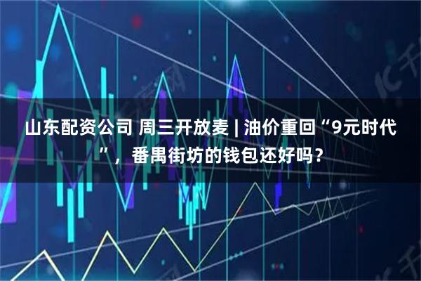 山东配资公司 周三开放麦 | 油价重回“9元时代”，番禺街坊的钱包还好吗？