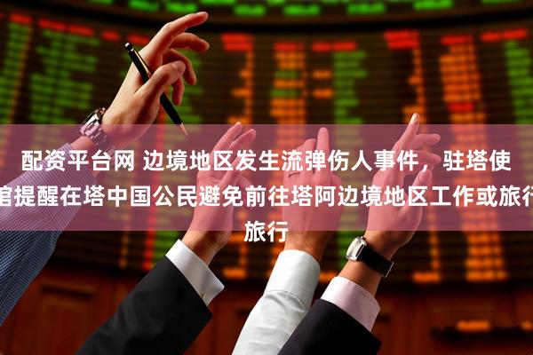 配资平台网 边境地区发生流弹伤人事件，驻塔使馆提醒在塔中国公民避免前往塔阿边境地区工作或旅行