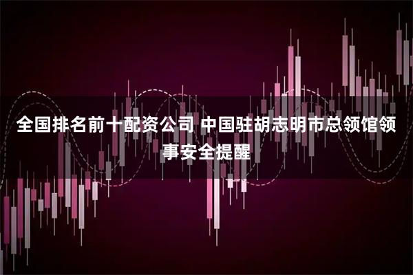 全国排名前十配资公司 中国驻胡志明市总领馆领事安全提醒
