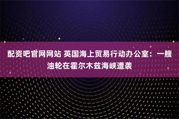 配资吧官网网站 英国海上贸易行动办公室：一艘油轮在霍尔木兹海峡遭袭