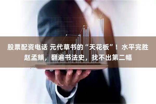 股票配资电话 元代草书的“天花板”！水平完胜赵孟頫，翻遍书法史，找不出第二幅