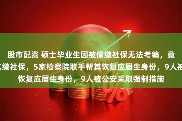股市配资 硕士毕业生因被偷缴社保无法考编，竟有6家建筑公司为其缴社保，5家检察院联手帮其恢复应届生身份，9人被公安采取强制措施