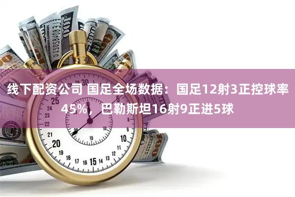 线下配资公司 国足全场数据：国足12射3正控球率45%，巴勒斯坦16射9正进5球